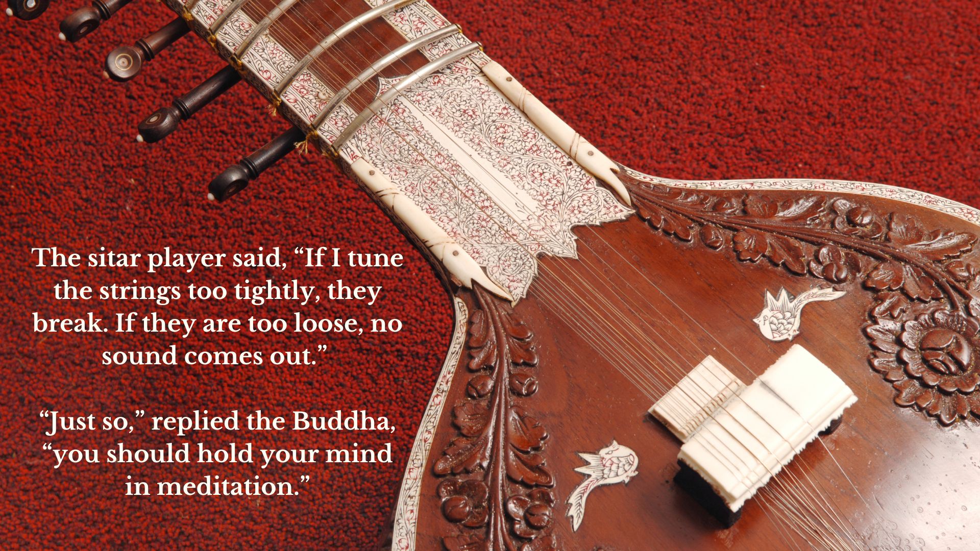 The sitar player said, “If I tune the strings too tightly, they break. If they are too loose, no sound comes out.” “Just so,” replied the Buddha, “you should hold your mind in meditation.”